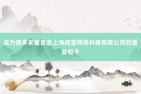 成为很多家庭首选上海阅莹网络科技有限公司的置业相干